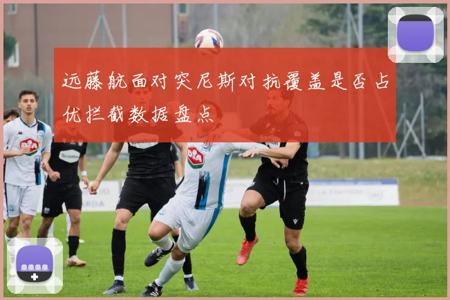 远藤航面对突尼斯对抗覆盖是否占优拦截数据盘点