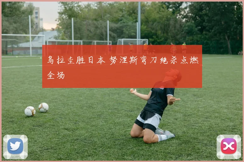 乌拉圭胜日本 努涅斯弯刀绝杀点燃全场