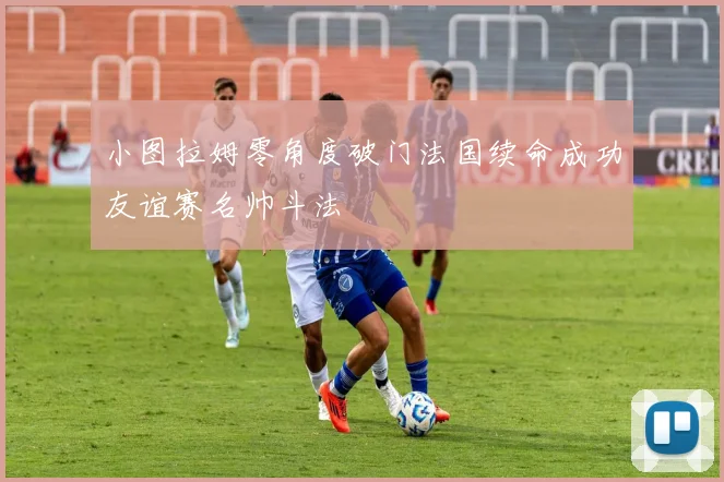 小图拉姆零角度破门法国续命成功友谊赛名帅斗法