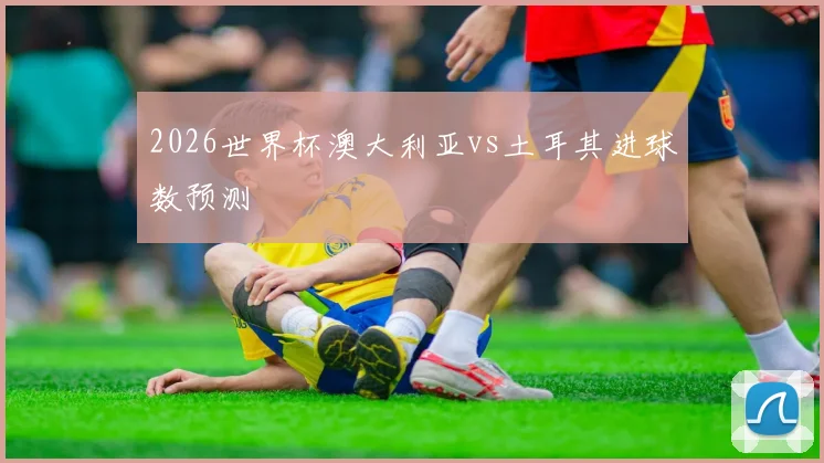 2026世界杯澳大利亚vs土耳其进球数预测