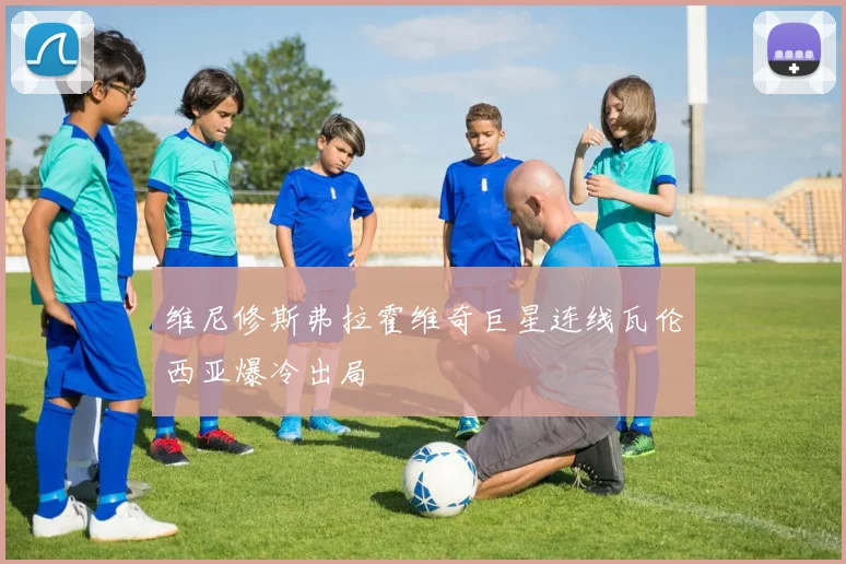 维尼修斯弗拉霍维奇巨星连线瓦伦西亚爆冷出局