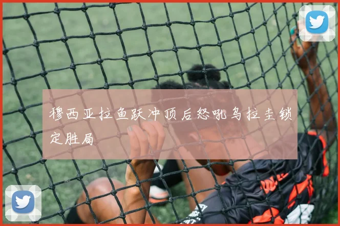穆西亚拉鱼跃冲顶后怒吼乌拉圭锁定胜局