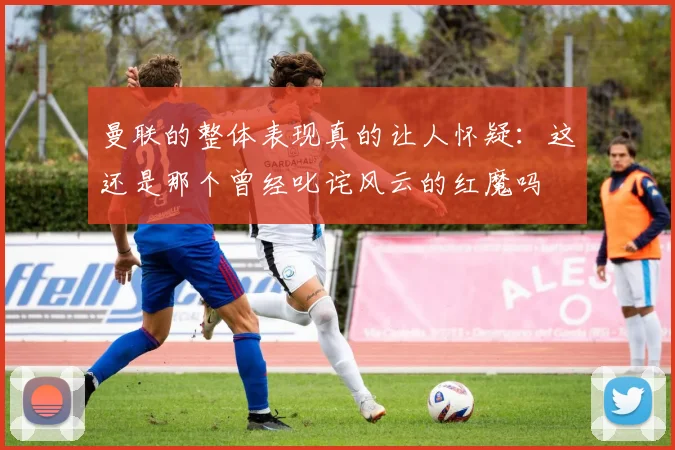 曼联的整体表现真的让人怀疑：这还是那个曾经叱诧风云的红魔吗