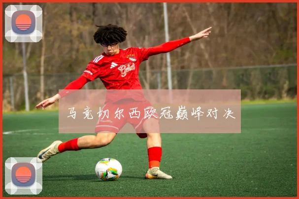 马竞切尔西欧冠巅峰对决