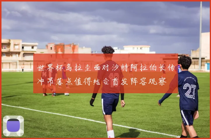 世界杯乌拉圭面对沙特阿拉伯长传冲吊落点值得结合首发阵容观察