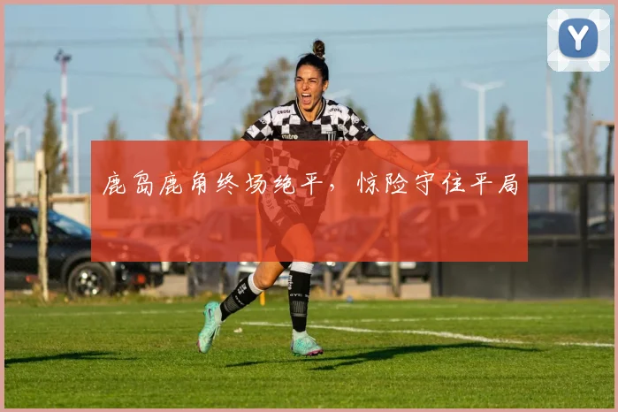 鹿岛鹿角终场绝平，惊险守住平局