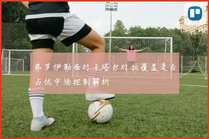 弗罗伊勒面对卡塔尔对抗覆盖是否占优中场控制解析