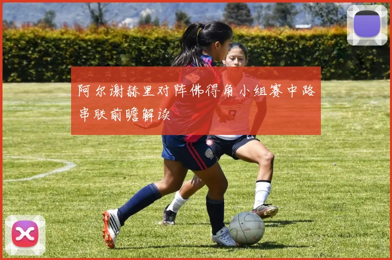阿尔谢赫里对阵佛得角小组赛中路串联前瞻解读