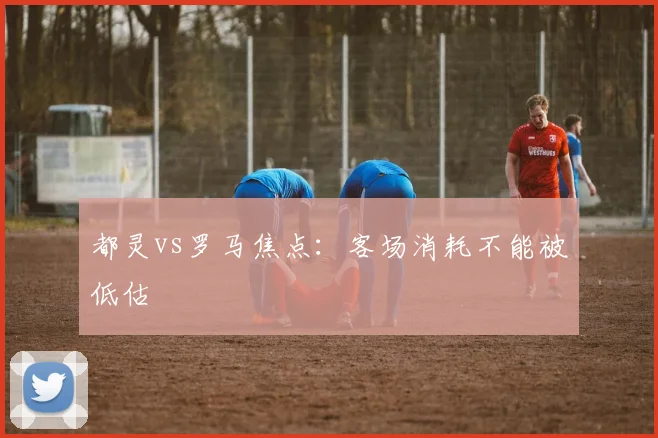 都灵vs罗马焦点：客场消耗不能被低估