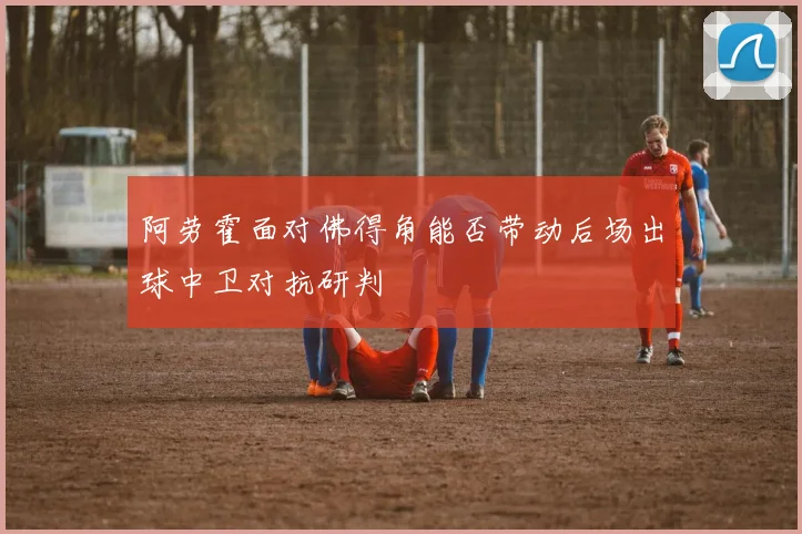 阿劳霍面对佛得角能否带动后场出球中卫对抗研判