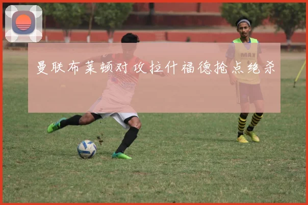曼联布莱顿对攻拉什福德抢点绝杀