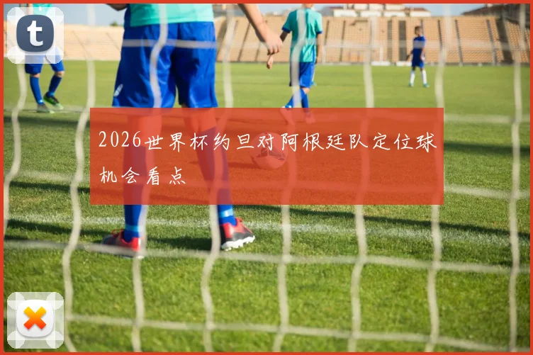 2026世界杯约旦对阿根廷队定位球机会看点