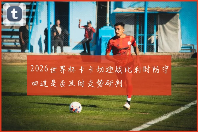 2026世界杯卡卡切迎战比利时防守回追是否及时走势研判