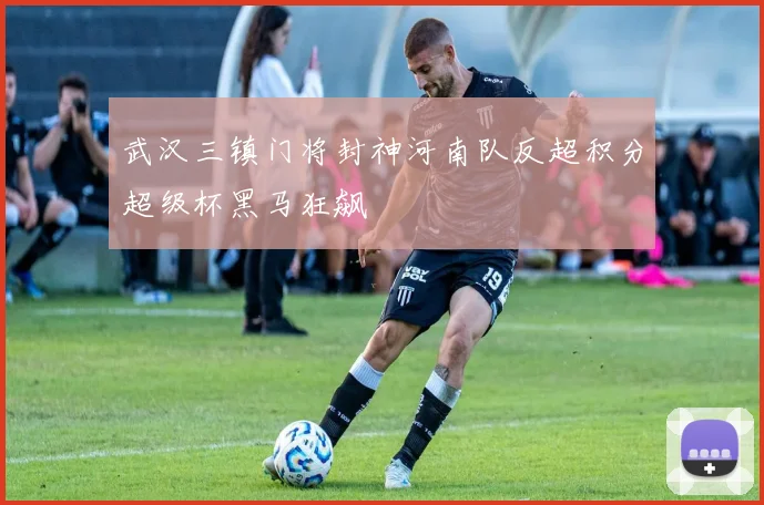 武汉三镇门将封神河南队反超积分超级杯黑马狂飙