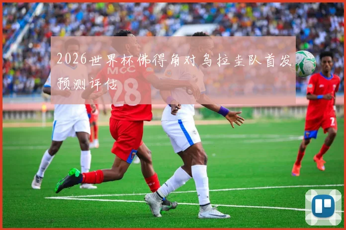2026世界杯佛得角对乌拉圭队首发预测评估