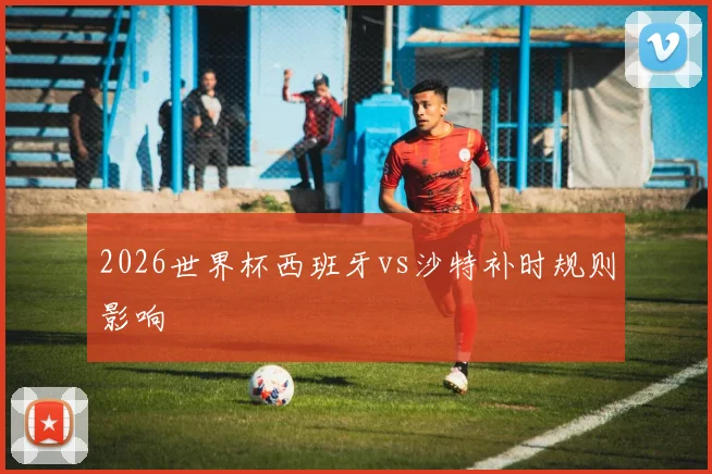2026世界杯西班牙vs沙特补时规则影响