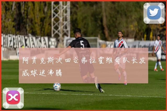 阿贾克斯次回合弗拉霍维奇队长发威球迷沸腾