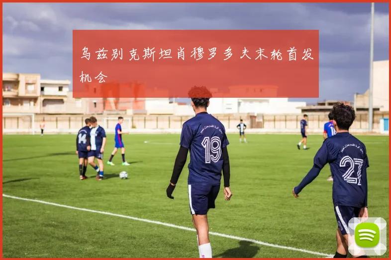乌兹别克斯坦肖穆罗多夫末轮首发机会