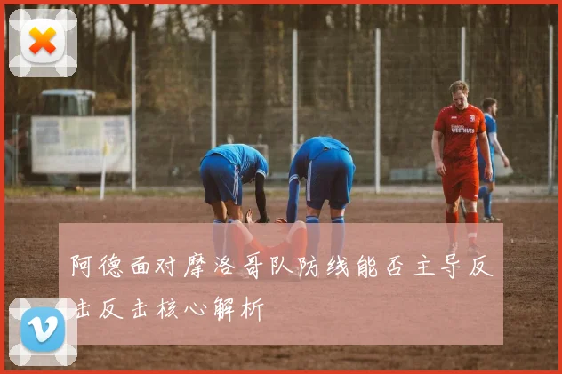 阿德面对摩洛哥队防线能否主导反击反击核心解析