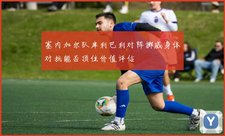 塞内加尔队库利巴利对阵挪威身体对抗能否顶住价值评估