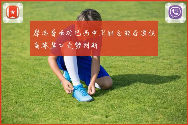摩洛哥面对巴西中卫组合能否顶住高球盘口走势判断