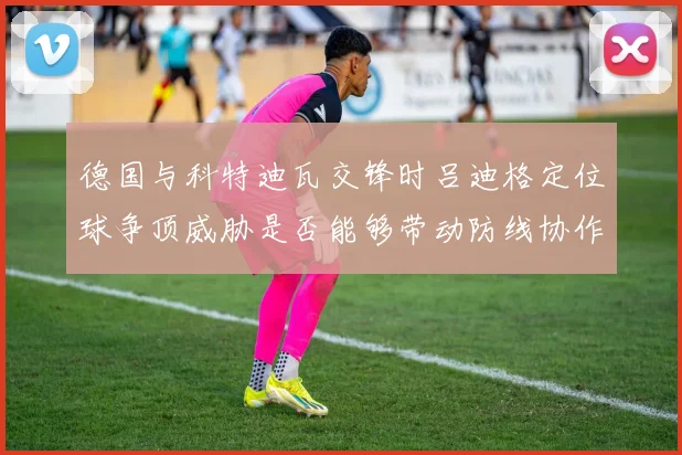 德国与科特迪瓦交锋时吕迪格定位球争顶威胁是否能够带动防线协作