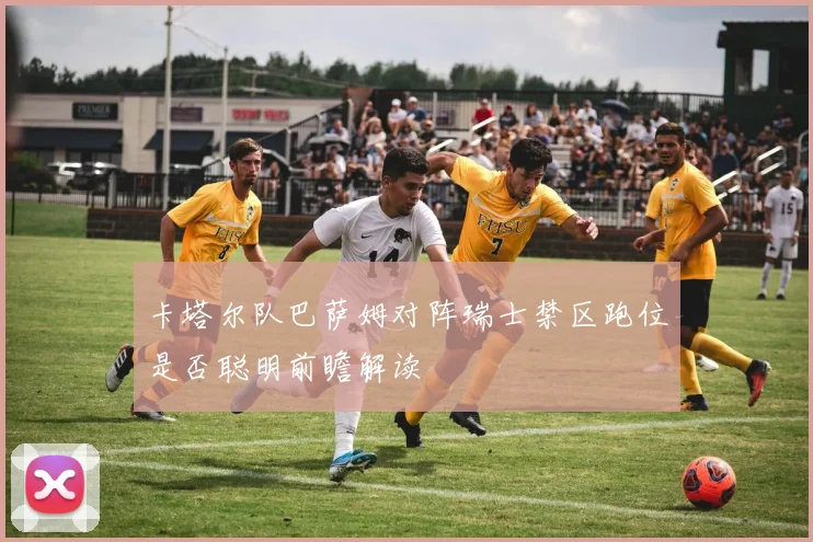 卡塔尔队巴萨姆对阵瑞士禁区跑位是否聪明前瞻解读