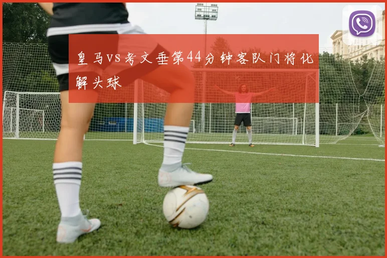 皇马vs考文垂第44分钟客队门将化解头球