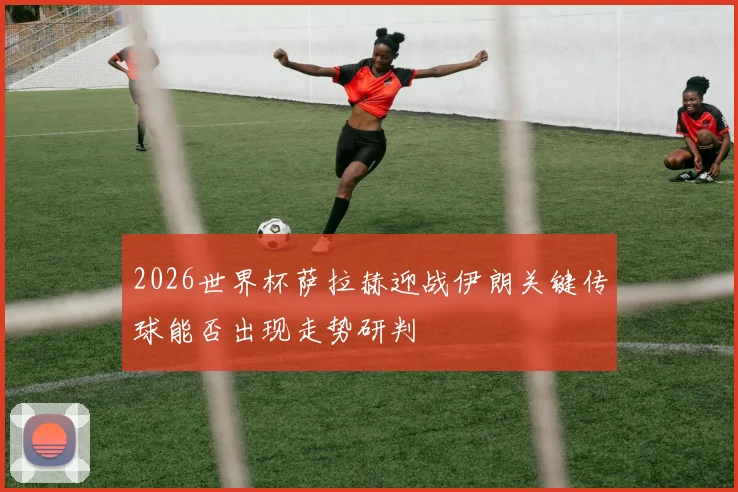 2026世界杯萨拉赫迎战伊朗关键传球能否出现走势研判