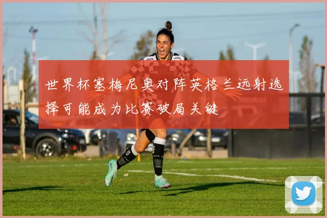 世界杯塞梅尼奥对阵英格兰远射选择可能成为比赛破局关键