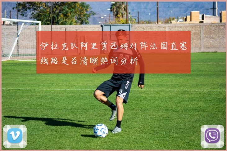 伊拉克队阿里贾西姆对阵法国直塞线路是否清晰热词分析