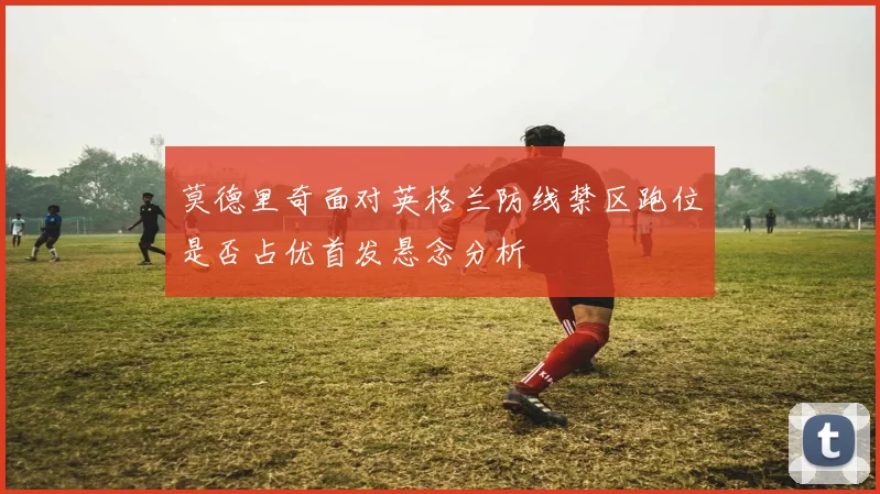 莫德里奇面对英格兰防线禁区跑位是否占优首发悬念分析