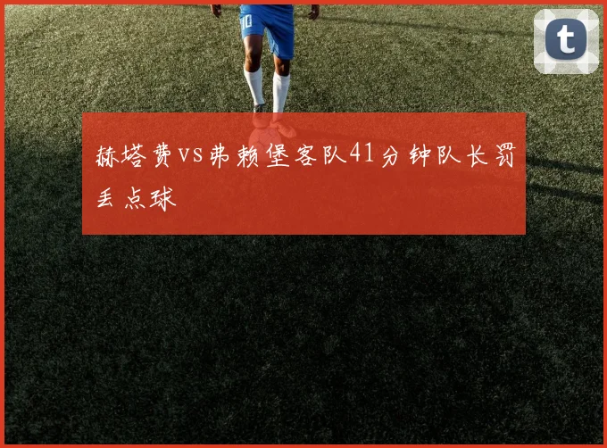 赫塔费vs弗赖堡客队41分钟队长罚丢点球