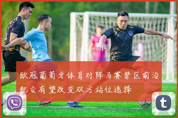 欧冠葡萄牙体育对阵马赛禁区前沿配合有望改变双方站位选择