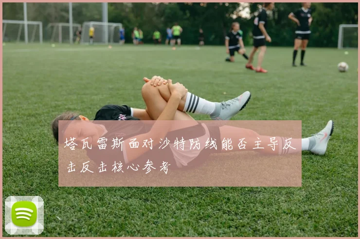 塔瓦雷斯面对沙特防线能否主导反击反击核心参考