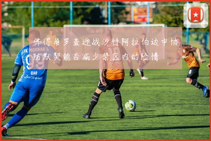 佛得角罗查迎战沙特阿拉伯边中协防默契能否减少禁区内的险情