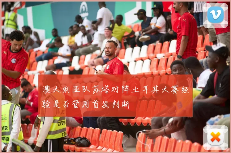 澳大利亚队苏塔对阵土耳其大赛经验是否管用首发判断