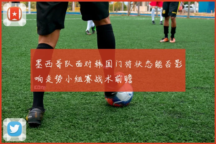 墨西哥队面对韩国门将状态能否影响走势小组赛战术前瞻