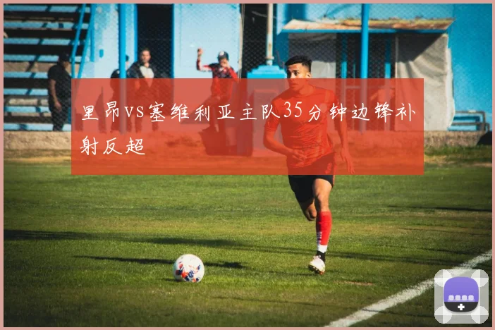 里昂vs塞维利亚主队35分钟边锋补射反超