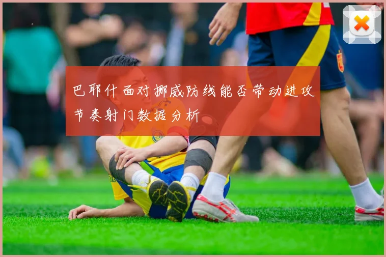 巴耶什面对挪威防线能否带动进攻节奏射门数据分析