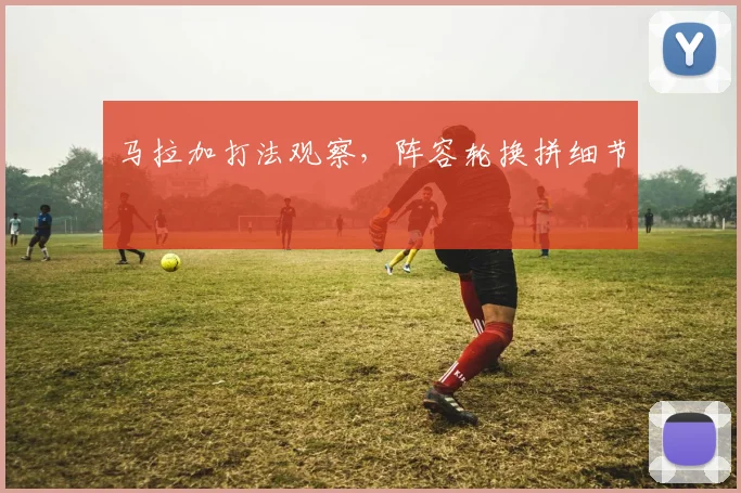 马拉加打法观察，阵容轮换拼细节