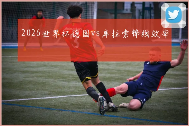 2026世界杯德国vs库拉索锋线效率